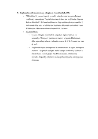 9) Explica el modelo de enseñanza bilingüe en Madrid en la E.S.O.:
       o   PRIMARIA: Se pueden impartir en inglés todas las materias menos Lengua
           castellana y matemáticas. Tiene el mismo curriculum que no bilingüe. Hay que
           dedicar al inglés 1/3 del horario obligatorio. Hay auxiliares de conversación. El
           profesorado debe tener la habilitación lingüística obligatoria y además el curso
           de formación. Materiales didácticos específicos y sylabus.
       o   SECUNDARIA:
                   Sección bilingüe: Se imparte la asignatura inglés avanzado 5h
                   semanales. Al menos 5 materias en inglés y la tutoría. El alumnado
                   debe superar la prueba de evaluación externa de 6º de Primaria con mas
                   de un 7.
                   Programa bilingüe: Se imparten 2h semanales mas de ingles. Se imparte
                   al menos 1 asignatura en inglés menos Lengua castellana y literatura y
                   matemáticas. Existen grupos flexibles: avanzado, intermedio e
                   iniciado.. Se pueden establecer niveles en función de las calificaciones
                   obtenidas.
 