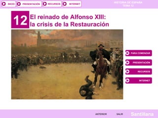 HISTORIA DE ESPAÑA
TEMA 12
RECURSOS INTERNETPRESENTACIÓN
Santillana
INICIO
SALIRSALIRANTERIORANTERIOR
12 El reinado de Alfonso XIII:
la crisis de la Restauración
PARA COMENZAR
PRESENTACIÓN
RECURSOS
INTERNET
 