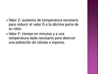  Valor Z: aumento de temperatura necesario
para reducir el valor D a la décima parte de
su valor.
 Valor F: tiempo en minutos y a una
temperatura dada necesario para destruir
una población de células o esporas.
 