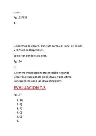 25/01/13

Pg.152/153
4.




5.Podemos destacar El Panel de Tareas ,El Panel de Temas
y El Panel de Diapositivas.
Se cierran dandole a la cruz.
Pg.154
6.
7.Primero Introducción: presentación ;segundo
Desarrollo: sucesion de diapositivas; y por ultimo
Conclusion :resumir las ideas principales.

EVALUACION T.5
Pg.177
     1. B)
     2. B)
     3. A)
     4. C)
     5. C)
     6.
 