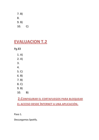 7. B)
  8.
  9. B)
  10.     C)




EVALUACION T.2
Pg.83
  1. A)
  2. A)
  3.
  4.
  5. C)
  6. B)
  7. B)
  8. C)
  9. B)
  10.     B)

  2.CONFIGURAR EL CORTAFUEGOS PARA BLOQUEAR
  EL ACCESO DESDE INTERNET A UNA APLICACIÓN.


Paso 1.

Descargamos Spotify.
 