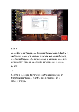 Paso 4.

Al cambiar la configuración y desmarcar los permisos de Spotify y
spotify.exe. saldría una alerta de seguridad que nos confirmaría
que hemos bloqueado las conexiones de la aplicación y nos pide
autorización y nos pide autorización para restaurar el acceso.

Pg.168

25

Permite la capacidad de incrustar en otras páginas web o en
blogs las presentaciones mientras está almacenado en el
servidor original.
 
