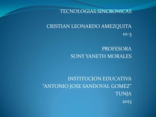 TECNOLOGIAS SINCRONICAS
CRISTIAN LEONARDO AMEZQUITA
10-3
PROFESORA
SONY YANETH MORALES
INSTITUCION EDUCATIVA
“ANTONIO JOSE SANDOVAL GOMEZ”
TUNJA
2013
 