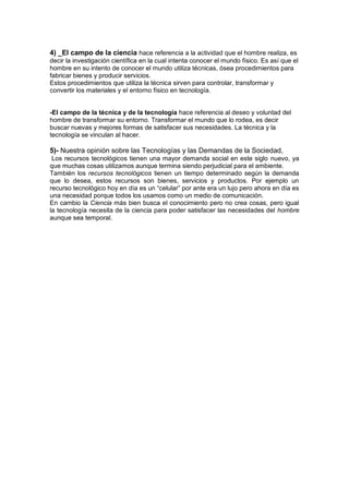 4) _El campo de la ciencia hace referencia a la actividad que el hombre realiza, es
decir la investigación científica en la cual intenta conocer el mundo físico. Es así que el
hombre en su intento de conocer el mundo utiliza técnicas, ósea procedimientos para
fabricar bienes y producir servicios.
Estos procedimientos que utiliza la técnica sirven para controlar, transformar y
convertir los materiales y el entorno físico en tecnología.
-El campo de la técnica y de la tecnología hace referencia al deseo y voluntad del
hombre de transformar su entorno. Transformar el mundo que lo rodea, es decir
buscar nuevas y mejores formas de satisfacer sus necesidades. La técnica y la
tecnología se vinculan al hacer.
5)- Nuestra opinión sobre las Tecnologías y las Demandas de la Sociedad,
Los recursos tecnológicos tienen una mayor demanda social en este siglo nuevo, ya
que muchas cosas utilizamos aunque termina siendo perjudicial para el ambiente.
También los recursos tecnológicos tienen un tiempo determinado según la demanda
que lo desea, estos recursos son bienes, servicios y productos. Por ejemplo un
recurso tecnológico hoy en día es un “celular” por ante era un lujo pero ahora en día es
una necesidad porque todos los usamos como un medio de comunicación.
En cambio la Ciencia más bien busca el conocimiento pero no crea cosas, pero igual
la tecnología necesita de la ciencia para poder satisfacer las necesidades del hombre
aunque sea temporal.
 