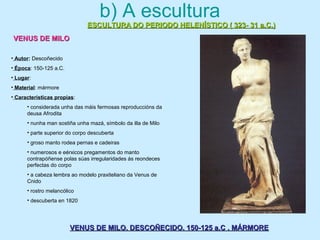 b) A escultura
ESCULTURA DO PERIODO HELENÍSTICO ( 323- 31 a.C.)ESCULTURA DO PERIODO HELENÍSTICO ( 323- 31 a.C.)
VENUS DE MILOVENUS DE MILO
VENUS DE MILO. DESCOÑECIDO. 150-125 a.C . MÁRMOREVENUS DE MILO. DESCOÑECIDO. 150-125 a.C . MÁRMORE
• Autor: Descoñecido
• Época: 150-125 a.C.
• Lugar:
• Material: mármore
• Características propias:
• considerada unha das máis fermosas reproduccións da
deusa Afrodita
• nunha man sostiña unha mazá, símbolo da illa de Milo
• parte superior do corpo descuberta
• groso manto rodea pernas e cadeiras
• numerosos e eérxicos pregamentos do manto
contrapóñense polas súas irregularidades ás reondeces
perfectas do corpo
• a cabeza lembra ao modelo praxiteliano da Venus de
Cnido
• rostro melancólico
• descuberta en 1820
 