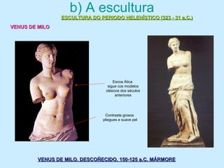 b) A escultura
ESCULTURA DO PERIODO HELENÍSTICO (323 - 31 a.C.)ESCULTURA DO PERIODO HELENÍSTICO (323 - 31 a.C.)
VENUS DE MILOVENUS DE MILO
VENUS DE MILO. DESCOÑECIDO. 150-125 a.C. MÁRMOREVENUS DE MILO. DESCOÑECIDO. 150-125 a.C. MÁRMORE
Escoa Ática
sigue cos modelos
clásicos dos séculos
anteriores
Contraste grosos
pliegues e suave pel
 