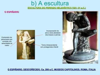 b) A escultura
ESCULTURA DO PERIODO HELENÍSTICO (323 -31 a.C.)ESCULTURA DO PERIODO HELENÍSTICO (323 -31 a.C.)
O ESPIÑARIOO ESPIÑARIO
O ESPIÑARIO. DESCOÑECIDO. Ca. 200 a.C. MUSEOS CAPITOLINOS. ROMA. ITALIAO ESPIÑARIO. DESCOÑECIDO. Ca. 200 a.C. MUSEOS CAPITOLINOS. ROMA. ITALIA
Tema intrascendente
con protagonista infantil
Contorsión do
personaxe que
contrata con
serenidade do
rostro
Incorporación do
aire á obra alrededor
dos brazos e pernas
 
