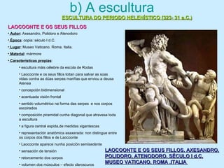 b) A escultura
ESCULTURA DO PERIODO HELENÍSTICO (323- 31 a.C.)ESCULTURA DO PERIODO HELENÍSTICO (323- 31 a.C.)
LAOCOONTE E OS SEUS FILLOSLAOCOONTE E OS SEUS FILLOS
LAOCOONTE E OS SEUS FILLOS. AXESANDRO,LAOCOONTE E OS SEUS FILLOS. AXESANDRO,
POLIDORO, ATENODORO. SÉCULO I d.C.POLIDORO, ATENODORO. SÉCULO I d.C.
MUSEO VATICANO. ROMA .ITALIAMUSEO VATICANO. ROMA .ITALIA
• Autor: Axesandro, Polidoro e Atenodoro
• Época: copia: século I d.C.
• Lugar: Museo Vaticano. Roma. Italia.
• Material: mármore
• Características propias:
• escultura máis célebre da escola de Rodas
• Laocoonte e os seus fillos loitan para salvar as súas
vidas contra as dúas serpes mariñas que enviou a deusa
Atenea
• concepción bidimensional
• acentuada visión frontal
• sentido volumétrico na forma das serpes e nos corpos
escoirados
• composición piramidal cunha diagonal que atravesa toda
a escultura
• a figura central espida,de medidas xigantescas
• representación anatómica esaxerada: non distingue entre
os corpos dos fillos e de Laocoonte
• Laocoonte aparece nunha posición semisedente
• sensación de tensión
• retorcemento dos corpos
• volumen dos músculos – efecto claroscuros
 