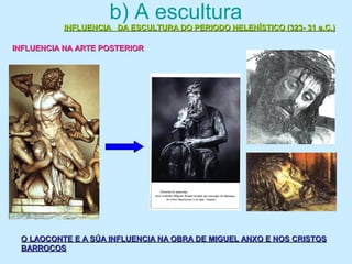 b) A escultura
INFLUENCIA DA ESCULTURA DO PERIODO HELENÍSTICO (323- 31 a.C.)INFLUENCIA DA ESCULTURA DO PERIODO HELENÍSTICO (323- 31 a.C.)
INFLUENCIA NA ARTE POSTERIORINFLUENCIA NA ARTE POSTERIOR
O LAOCONTE E A SÚA INFLUENCIA NA OBRA DE MIGUEL ANXO E NOS CRISTOSO LAOCONTE E A SÚA INFLUENCIA NA OBRA DE MIGUEL ANXO E NOS CRISTOS
BARROCOSBARROCOS
 