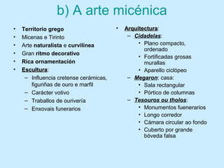 b) A arte micénica
• Territorio grego
• Micenas e Tirinto
• Arte naturalista e curvilínea
• Gran ritmo decorativo
• Rica ornamentación
• EsculturaEscultura:
– Influencia cretense cerámicas,
figuriñas de ouro e marfil
– Carácter votivo
– Traballos de ourivería
– Enxovais funerarios
• ArquitecturaArquitectura:
– Cidadelas:
• Plano compacto,
ordenado
• Fortificadas grosas
murallas
• Aparello ciclópeo
– Megaron: casa:
• Sala rectangular
• Pórtico de columnas
– Tesouros ou tholos:
• Monumentos fuenerarios
• Longo corredor
• Cámara circular ao fondo
• Cuberto por grande
bóveda falsa
 