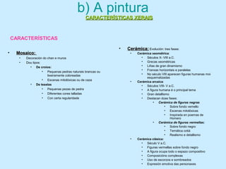 CARACTERÍSTICAS XERAISCARACTERÍSTICAS XERAIS
b) A pintura
• Cerámica:Cerámica: Evolución: tres fases:
• Cerámica xeométrica:
• Séculos X- VIII a.C.
• Grecas xeométricas
• Liñas de gran dinamismo
• Franxas horizontais e paralelas
• No século VIII aparecen figuras humanas moi
esquematizadas
• Cerámica arcaica:
• Séculos VIII- V a.C.
• A figura humana é o principal tema
• Gran detallismo
• Destacan dúas fases:
• Cerámica de figuras negras
• Sobre fondo vemello
• Escenas mitolóxicas
• Inspirada en poemas de
Homero
• Cerámica de figuras vermellas:
• Sobre fondo negro
• Temática cotiá
• Realismo e detallismo
• Cerámica clásica:
• Século V a.C.
• Figuras vermellas sobre fondo negro
• A figura ocupa todo o espazo compositivo
• Composicións complexas
• Uso de escorzos e sombreados
• Expresión emotiva das personaxes
• Mosaico:Mosaico:
• Decoración do chan e muros
• Dou tipos:
• De croios:
• Pequenas pedras naturais brancas ou
lixeiramente coloreadas
• Escenas mitolóxicas ou de caza
• De teselas
• Pequenas pezas de pedra
• Diferentes cores talladas
• Con certa regularidade
CARACTERÍSTICAS
 