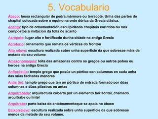 5. Vocabulario
Ábaco: lousa rectangular de pedra,mármore ou terracote. Unha das partes do
chapitel colocada sobre o equino na orde dórica da Grecia clásica.
Acanto: tipo de ornamentación esculpidanos chapiteis corintios ou nos
compostos a imitación da folla de acanto
Acrópole: lugar alto e fortificado dunha cidade na antiga Grecia
Acroterio: ornamento que remata os vértices do frontón
Alto relevo: escultura realizada sobre unha superficie da que sobresae máis da
metade do seu volume
Amazonomaquia: loita das amazonas contra os gregos ou outros pobos ou
heroes na antiga Grecia
Anfipróstilo: templo grego que posúe un pórtico con columnas en cada unha
das súas fachadas menores
Antis (in): templo grego que ten un pórtico de entrada formado por dúas
columnas e dúas pilastras ou antas
Arquitrabada: arquitectura cuberta por un elemento horizontal, chamado
arquitrabe ou lintel
Arquitrabe: parte baixa do entaboamentoque se apoia no ábaco
Baixorrelevo: escultura realizada sobre unha superficie da que sobresae
menos da metade do seu volume.
 