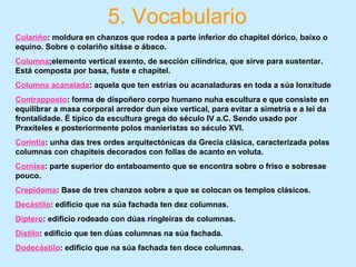 5. Vocabulario
Colariño: moldura en chanzos que rodea a parte inferior do chapitel dórico, baixo o
equino. Sobre o colariño sitáse o ábaco.
Columna:elemento vertical exento, de sección cilíndrica, que sirve para sustentar.
Está composta por basa, fuste e chapitel.
Columna acanalada: aquela que ten estrías ou acanaladuras en toda a súa lonxitude
Contrapposto: forma de dispoñero corpo humano nuha escultura e que consiste en
equilibrar a masa corporal arredor dun eixe vertical, para evitar a simetría e a lei da
frontalidade. É típico da escultura grega do século IV a.C. Sendo usado por
Praxíteles e posteriormente polos manieristas so século XVI.
Corintia: unha das tres ordes arquitectónicas da Grecia clásica, caracterizada polas
columnas con chapiteis decorados con follas de acanto en voluta.
Cornixa: parte superior do entaboamento que se encontra sobre o friso e sobresae
pouco.
Crepidoma: Base de tres chanzos sobre a que se colocan os templos clásicos.
Decástilo: edificio que na súa fachada ten dez columnas.
Díptero: edificio rodeado con dúas ringleiras de columnas.
Dístilo: edificio que ten dúas columnas na súa fachada.
Dodecástilo: edificio que na súa fachada ten doce columnas.
 