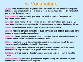 5. Vocabulario
Dórica: unha das tres ordes arquitectónicas da Grecia clásica, caracterizada polas
columnas con chapiteis sinxelos e lisos. O fuste é acanalado de sección horizontal
con arestas de cantos vivos.
Entaboamento: parte superior que remata un edificio clásico. Componse de
arquitrabe, friso e cornixa.
Equino:moldura de superficie convexa, máis ancha e curvada na parte superior, e
case recta e inclinada na parte inferior, situada debaixo do ábaco do chapitel dórico.
Escena: espazo onde se desenvolve a acción nun teatro clásico.
Escocia: moldura convexa formada por dúas curvas de raio distinto que se usa para
decorar a basa das columnas xónicas.
Escultura: arte de modelar, baleirar, tallar ou esculpir figuras de tres dimensións en
madeira, arxila, pedra, de vulto redondo ou en relevo.
Estatua: escultura exenta de arxila, madeira,pedra, mármore ou metal, de forma
humana ou animal, tallada a imitación do natural.
Estereóbata: conxunto de chanzos nos que se apoia a columna de estilo dórico.
Tamén zócalo ou pedestal sobre o que se asenta un edificio.
Estilóbata: chanzo superior da estereóbata, no que se apoia a columna de estilo
dórico.
Exenta (escultura): escultura que non está pegada a ningunha parede e se pode
contemplar desde tódolos seus ángulos.
 