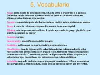 5. Vocabulario
Friso: parte media do entaboamento, situado entre a arquitrabe e a cornixa.
Coñécese tamén co nome zoóforo cando se decora con seres animados.
Utilízase sobre todo na orde xónica.
Frontón: remate triangular dunha fachada ou pórtico sobre portadas ou ventás.
Fuste: tronco da columna comprendido entre a basa e o chapitel.
Glíptica: arte de gravar pedras finas. A palabra procede do grego glyptikós, que
significa esculpir ou gravar.
Helénico: grego
Helenización: adopción de modelos gregos.
Hexástilo: edificio que na súa fachada ten seis columnas.
Hipodámico: tipo de organización urbanística dunha cidade mediante unha
retícula de rúas entrecruzadas en ángulo recto, formando mazás rctangulares
do mesmo tamaño. O seu nome provén de Hipodamo de Mileto, arquitecto e
urbanista grego, que utilizou por primeira vez na cidade de Mileto.
Isocefalia: regra do periodo clásico grego que consiste en colocar as cabezas
das personaxes á mesma altura, aínda que as posturas poden ser diferentes.
 