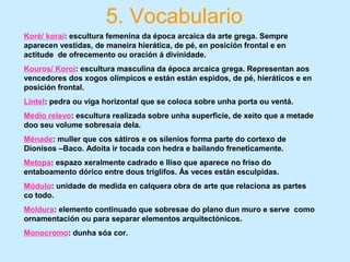 5. Vocabulario
Koré/ korai: escultura femenina da época arcaica da arte grega. Sempre
aparecen vestidas, de maneira hierática, de pé, en posición frontal e en
actitude de ofrecemento ou oración á divinidade.
Kouros/ Koroi: escultura masculina da época arcaica grega. Representan aos
vencedores dos xogos olímpicos e están están espidos, de pé, hieráticos e en
posición frontal.
Lintel: pedra ou viga horizontal que se coloca sobre unha porta ou ventá.
Medio relevo: escultura realizada sobre unha superficie, de xeito que a metade
doo seu volume sobresaia dela.
Ménade: muller que cos sátiros e os silenios forma parte do cortexo de
Dionisos –Baco. Adoita ir tocada con hedra e bailando freneticamente.
Metopa: espazo xeralmente cadrado e lliso que aparece no friso do
entaboamento dórico entre dous triglifos. Ás veces están esculpidas.
Módulo: unidade de medida en calquera obra de arte que relaciona as partes
co todo.
Moldura: elemento continuado que sobresae do plano dun muro e serve como
ornamentación ou para separar elementos arquitectónicos.
Monocromo: dunha sóa cor.
 