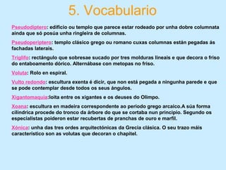 5. Vocabulario
Pseudodíptero: edificio ou templo que parece estar rodeado por unha dobre columnata
aínda que só posúa unha ringleira de columnas.
Pseudoperíptero: templo clásico grego ou romano cuxas columnas están pegadas ás
fachadas laterais.
Tríglifo: rectángulo que sobresae sucado por tres molduras lineais e que decora o friso
do entaboamento dórico. Alternábase con metopas no friso.
Voluta: Rolo en espiral.
Vulto redondo: escultura exenta é dicir, que non está pegada a ningunha parede e que
se pode contemplar desde todos os seus ángulos.
Xigantomaquia:loita entre os xigantes e os deuses do Olimpo.
Xoana: escultura en madeira correspondente ao periodo grego arcaico.A súa forma
cilíndrica procede do tronco da árbore do que se cortaba nun principio. Segundo os
especialistas poideron estar recubertas de pranchas de ouro e marfil.
Xónica: unha das tres ordes arquitectónicas da Grecia clásica. O seu trazo máis
característico son as volutas que decoran o chapitel.
 