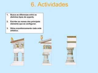 6. Actividades
1. Busca as diferenzas entre os
distintos tipos de soporte.
2. Escribe os nomes dos principais
elemento que os configuran.
3. Sitúa cronolóxicamente cada orde
artístico.
 