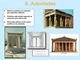 6. Actividades
4. Observa a planta e os soportes
dos seguintes edificios.
5. Clasifica cada templo segundo as
columnas que cada un ten.
6. Sitúa cada edificio nunha orde e
xustifica a túa resposta.
 