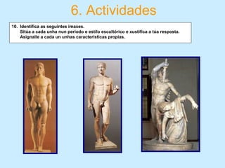 6. Actividades
10. Identifica as seguintes imaxes.
Sitúa a cada unha nun periodo e estilo escultórico e xustifica a túa resposta.
Asignalle a cada un unhas características propias.
 
