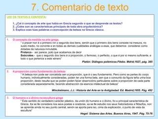 7. Comentario de texto
1. O concepto da medida na arte grega.
“ o pracer non é o primeiro nin o segundo dos bens, senón que o primeiro dos bens consiste na mesura, no
xusto medio, no convinte e en todas as demais cualidades análogas a esas, que debemos considerar como
dotadas da natureza inmutable.
Protarco.- así parece, polo que acabamos de decir
Soócrates.- que o segundo dos bens é a proporción, o fermoso, o perfecto, o que é por si mesmo suficiente, e
todo o que pertence a este xénero”
Platón: Diálogos polémicos.Filebo. Mdrid,1927, pág. 385
2. A proporción como fundamento da beleza
“ A beleza non pode ser concebida sen a proporción, que é o seu fundamento. Pero como as partes do corpo
humano, individualmente consideradas, poden ter una forma bela, sen que o conxunto da figura teña unha boa
proporción; desto resulta que se poden poden facer observcións particulares sobre a proporción de cada parte
considerada separadamente, facendo abstracción da esencia intelectual da beleza”
Winckelmann, J.J.: Historia del Arte en la Antigüedad. Ed. Madrid,1955. Pág. 492
3. O humano e o divino na escultura grega
“ Este sentido do verdadeiro carácter plástico, da unión do humano e o divino, foi a principal característica de
Grecia. Xa se lle considere nos seus poetas e oradores, xa se lle estudie nos seus historiadores e filósofos, non
se aprende aínda no seu punto central, senón se aporta para iso, cima da explicación, o punto de vista da
escultura”
Hegel: Sistema das Artes. Buenos Aires, 1947. Pág. 75-76
LEE OS TEXTOS E CONTESTA:
1. ¿Cal ó concepto de arte que había en Grecia segundo o que se desprende os textos?
2. ¿Cales son as características principais de toda obra arquitectónica?
3. Explica coas túas palabras a ceoncepción da beleza na Grecia clásica.
 