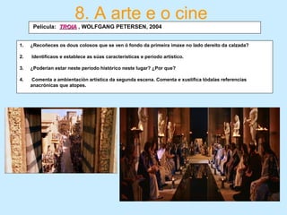 1. ¿Recoñeces os dous colosos que se ven ó fondo da primeira imaxe no lado dereito da calzada?
2. Identifícaos e establece as súas características e periodo artístico.
3. ¿Poderían estar neste período histórico neste lugar? ¿Por que?
4. Comenta a ambientación artística da segunda escena. Comenta e xustifica tódalas referencias
anacrónicas que atopes.
8. A arte e o cine
Película: TROIATROIA , WOLFGANG PETERSEN, 2004
 