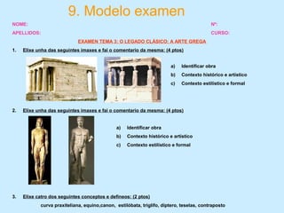 9. Modelo examen
NOME: Nº:
APELLIDOS: CURSO:
EXAMEN TEMA 3: O LEGADO CLÁSICO: A ARTE GREGA
1. Elixe unha das seguintes imaxes e fai o comentario da mesma: (4 ptos)
2. Elixe unha das seguintes imaxes e fai o comentario da mesma: (4 ptos)
3. Elixe catro dos seguintes conceptos e defíneos: (2 ptos)
curva praxiteliana, equino,canon, estilóbata, triglífo, díptero, teselas, contraposto
a) Identificar obra
b) Contexto histórico e artístico
c) Contexto estilístico e formal
a) Identificar obra
b) Contexto histórico e artístico
c) Contexto estilístico e formal
 