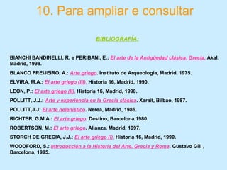 10. Para ampliar e consultar
BIBLIOGRAFÍA:
BIANCHI BANDINELLI, R. e PERIBANI, E.: El arte de la Antigüedad clásica. Grecia. Akal,
Madrid, 1998.
BLANCO FREIJEIRO, A.: Arte griego. Instituto de Arqueología, Madrid, 1975.
ELVIRA, M.A.: El arte griego (III). Historia 16, Madrid, 1990.
LEON, P.: El arte griego (II). Historia 16, Madrid, 1990.
POLLITT, J.J.: Arte y experiencia en la Grecia clásica. Xarait, Bilbao, 1987.
POLLITT,J.J: El arte helenístico. Nerea, Madrid, 1986.
RICHTER, G.M.A.: El arte griego. Destino, Barcelona,1980.
ROBERTSON, M.: El arte griego. Alianza, Madrid, 1997.
STORCH DE GRECIA, J.J.: El arte griego (I). Historia 16, Madrid, 1990.
WOODFORD, S.: Introducción a la Historia del Arte. Grecia y Roma. Gustavo Gili ,
Barcelona, 1995.
 