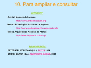 10. Para ampliar e consultar
INTERNET:
-Bristish Museum de Londres:
http:// www.britishmuseum.org
-Museo Archeologico Nazionale de Nápoles:
http: //www.marketplace.it/museo.nazionale
-Museo Arqueolóxico Nacional de Atenas:
http://www.odysseus.culture.gr
FILMOGRAFÍA:
PETERSEN, WOLFGANG (dir.): TROYA.2004
STONE, OLIVER (dir.): ALEJANDRO MAGNO. 2004
 