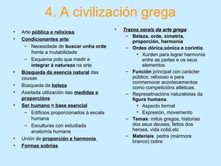 4. A civilización grega
• Arte pública e relixiosa
• Condicionantes arte:
– Necesidade de buscar unha orde
frente a mutabilidade
– Esquema polo que medir e
integrar á natureza na arte
• Búsqueda da esencia natural das
cousas
• Búsqueda da beleza
• Axeitada utilización das medidas e
proporcións
• Ser humano = base esencial
– Edificios proporcionados á escala
humana
– Esculturas con estudiada
anatomía humana
• Unión de proporción e harmonía
• Formas sobrias
• Trazos xerais da arte gregaTrazos xerais da arte grega:
– Beleza, orde, simetría,
proporción, harmonía
– Ordes dórica,xónica e corintia.
• Xurden para lograr harmonía
entre as partes e os seus
elementos
– Función principal con carácter
público, relixioso e para
conmemorar acontecementos
como competicións atléticas.
– Represetnacións naturalistas da
figura humana.
• Aspecto formal
• Expresión, movemento
– Temas: mitos gregos, historias
dos seus deuses, feitos dos
heroes, vida cotiá,etc
– Materiais: pedra (mármore
branco) cobre
 