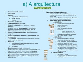 a) A arquitectura
• Construída a escala humana
• Non é colosal
• Materiais:
– Perpiaños de pedra (mármore)
– Adobe, terracota
– Madeira
• Arquitectura arquitrabada
• Coñecen o arco pero non o usan
• Búsqueda de harmonía entre os edificios e os seus
elementos
• Búsqueda tamén da harmonía visual o que obliga ao
arquitecto a realizar corrección ópticas para paliar as
deformacións `producidas pola vista humana.
• Interese pola planificación urbana: plano hipodámico ou
ortogonal
• Interese pola xeometría, artimética e as matemáticas para
as proporcións
• Uso do módulo, que vén determinado pola relación no ancho
e alto no fuste das columnas
• Tipoloxías:
– Edificios públicos: teatros, anfiteatros, circos, stoas,
hipódromos, odeóns,etc
– Os templos
• Cubertas a dobre vertente ( dúas augas)
• Nas fachadas corpo triangualar no teito chamado frontón cun
espacio interior que acolle esculturas chamado tímpano.
• Ornamentación alternando superficies lisas e decoradas:
columnas acanaladas, capiteis decorados,arquitrabe lisa,etc
• A policromía era plana. Aplicábase cunha capa de estuco
sobre mármore.
• As ordes arquitectónicas gregas:
– Son conxunto formado pola columna e o
entaboamento dispostos segundo módulos máis ou
menos fixos
– Xurden como solucións harmónicas dos elementos
decorativos e constructivos dos edificios.
– Destacan tres: dórico, xónico e corintio
• ORDE DÓRICAORDE DÓRICA:
– Sobria, de proporcións robustas
– Austera decoración
– Fuste sen base
– Fuste estriado e con arestas
– Capitel con :
» Equino: elemento curvo
» Ábaco: bloque rectangular
– Entaboamento composto: Arquitrabe
lisa + friso+ cornisa e frontón
• ORDE XÓNICAORDE XÓNICA:
– Proporcións esveltas e delicadas
– Columnas máis altas cas dóricas
– Fuste acanalado apoiado sobre basa
– Capitel con volutas aos lados
– Entaboamento con arqutraba dividida
en tres faixas horizontais + friso corrido
liso ou decorado + cornisa e frontón
– As columnas ás veces cámbians epor
figuras humanans ( cariátide= mulleres;
atlantes=homes)
• ORDE CORINTIAORDE CORINTIA:
– Semellante á xónica
– Sustitúe capitel de volutas por capitel
de follas de acanto.
CARACTERÍSTICASCARACTERÍSTICAS
 