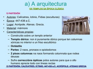 a) A arquitectura
• Autores: Calícatres, Ictinio, Fidias (esculturas)
• Época: 447-438 a.C.
• Lugar: Acrópole. Atenas. Grecia.
• Material: mármore
• Características propias:
– Construído sobre un templo anterior
– Templo dórico: non é puramente dórico porque ten columnas
xónicas no interior e un friso escultórico
– Octástilo
– Partes: 2 naos, pronaos e opistodomos
– 2 pisos columnas na naos formando columnata que rodea
deusas
– Sufre correccións ópticas polos autores para que o ollo
humano aprecie todo con lineas rectas
OS TEMPLOS DA ÉPOCA CLÁSICAOS TEMPLOS DA ÉPOCA CLÁSICA
O PARTENÓNO PARTENÓN
O PARTENÓN. CALÍCATRES, ICTINIO. 447-438 a.C. ACRÓPOLE. ATENAS GRECIAO PARTENÓN. CALÍCATRES, ICTINIO. 447-438 a.C. ACRÓPOLE. ATENAS GRECIA
 