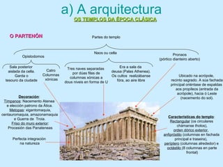 a) A arquitectura
OS TEMPLOS DA ÉPOCA CLÁSICAOS TEMPLOS DA ÉPOCA CLÁSICA
Partes do templo
Pronaos
(pórtico dianteiro aberto)
Naos ou cella
Características do templo:
Rectangular (os circulares
chámanse tholos),
orden dórico exterior,
anfipróstilo (columnas en fachada
principal e traseira),
períptero (columnas alrededor) e
octástilo (8 columnas en parte
frontal)
Tres naves separadas
por dúas filas de
columnas xónicas a
dous niveis en forma de U
Era a sala da
deusa (Palas Athenea).
Os cultos realizábanse
fóra, ao aire libre
Opistodomos
Sala posterior
aislada da cella.
Garda o
tesouro da ciudade
Ubicado na acrópole,
recinto sagrado. A súa fachada
principal oriéntase de espaldas
aos propíleos (entrada da
acrópole), hacia ó Leste
(nacemento do sol).Decoración:
Tímpanos: Nacemento Atenea
e elección patrono da Ática.
Metopas: xigantomaquia,
centauromaquia, amazonamaquia
e Guerra de Troia.
Friso do muro exterior:
Procesión das Panateneas
Catro
Columnas
xónicas
Perfecta integración
na natureza
O PARTENÓNO PARTENÓN
 