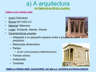 a) A arquitectura
• Autor:Calícatres
• Época:421-420 a.C.
• Material: Mármore
• Lugar: Acrópole. Atenas. Grecia.
• Características propias:
– Adaptado a un pequeño espacio entre o propileos e un
precipicio
– Reducidas dimensións
– Partes:
• só ten unha pequena habitción(naos)
– Templo xónico
– Anfipróstilo
– Tetrástilo
OS TEMPLOS DA ÉPOCA CLÁSICAOS TEMPLOS DA ÉPOCA CLÁSICA
TEMPLO ATENEA NIKÉ. CALÍCATRES. 421-420 a.C. ACRÓPOLE.ATENAS.GRECIATEMPLO ATENEA NIKÉ. CALÍCATRES. 421-420 a.C. ACRÓPOLE.ATENAS.GRECIA
TEMPLO DE ATENEA NIKÉTEMPLO DE ATENEA NIKÉ
 