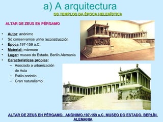 a) A arquitectura
• Autor: anónimo
• Só conservamos unha reconstrucción
• Época:197-159 a.C.
• Material: mármore
• Lugar: museo do Estado. Berlín.Alemania
• Características propias:
– Asociado a urbanización
de Asia
– Estilo corintio
– Gran naturalismo
OS TEMPLOS DA ÉPOCA HELENÍSTICAOS TEMPLOS DA ÉPOCA HELENÍSTICA
ALTAR DE ZEUS EN PÉRGAMOALTAR DE ZEUS EN PÉRGAMO
ALTAR DE ZEUS EN PÉRGAMO. ANÓNIMO.197-159 a.C. MUSEO DO ESTADO. BERLÍN.ALTAR DE ZEUS EN PÉRGAMO. ANÓNIMO.197-159 a.C. MUSEO DO ESTADO. BERLÍN.
ALEMANIAALEMANIA
 