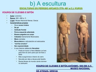b) A escultura
• Autor: anónimo
• Época: 600 –580 a. C.
• Lugar: Museo Nacional Atenas. Grecia
• Características propias:
– Dous xoves irmáns
– De pé
– Actitude frontal
– Perna esquerda adiantada
– Brazos pegados ao corpo
– Cóbados lixeiramente flexionados
– Mans cerradas
– Musculatura e articulacións só esbozados
– “sorriso arcaico”
– Sen expresividade
– A súa historia relátanola Herodoto:
• Festa en honor a Hera faltaban os bois
para tirar do carro para que nai fose a
festa
• Eles xunguíronse e tiraron do carro
• Nai pide por eles a deusa pola fazaña
• Deusa lévaos do mundo cando dormen
no santuario
ESCULTURAS DO PERIODO ARCAICO (776- 481 a.C.): KUROSESCULTURAS DO PERIODO ARCAICO (776- 481 a.C.): KUROS
KOUROI DE CLEOBIS E BITÓNKOUROI DE CLEOBIS E BITÓN
KOUROI DE CLEOBIS E BITÓN.ANÓNIMO. 600-580 A.C.KOUROI DE CLEOBIS E BITÓN.ANÓNIMO. 600-580 A.C.
MUSEO NACIONALMUSEO NACIONAL
DE ATENAS. GRECIADE ATENAS. GRECIA
 