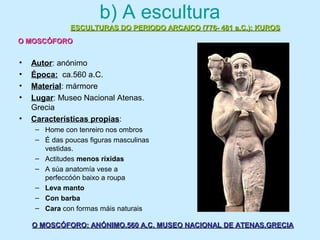 b) A escultura
• Autor: anónimo
• Época: ca.560 a.C.
• Material: mármore
• Lugar: Museo Nacional Atenas.
Grecia
• Características propias:
– Home con tenreiro nos ombros
– É das poucas figuras masculinas
vestidas.
– Actitudes menos ríxidas
– A súa anatomía vese a
perfeccóón baixo a roupa
– Leva manto
– Con barba
– Cara con formas máis naturais
ESCULTURAS DO PERIODO ARCAICO (776- 481 a.C.): KUROSESCULTURAS DO PERIODO ARCAICO (776- 481 a.C.): KUROS
O MOSCÓFOROO MOSCÓFORO
O MOSCÓFORO: ANÓNIMO.560 A.C. MUSEO NACIONAL DE ATENAS.GRECIAO MOSCÓFORO: ANÓNIMO.560 A.C. MUSEO NACIONAL DE ATENAS.GRECIA
 