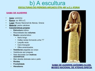 b) A escultura
• Autor: anónimo
• Época: ca. 650 a.C.
• Lugar: Museo Nacional de Atenas. Grecia
• Material: pedra calcárea
• Características propias:
– Estructura cúbica
– Rotundidade dos volumes
– Rostro característico:
• Nariz longo
• Cellas rectas formando unha “T”
• Lequillo recto
• Cara triangular
• Ollos amendoados
– Vestiduras pegadas ao corpo
– Vestiduras sen pregues
– Saia decorada con motivos
xeométricos
– Man dereita dobrada cara o peito
– Rixidez
– Frontalidade
– Hieratismo
ESCULTURAS DO PERIODO ARCAICO (776- 481 a.C.): KORAIESCULTURAS DO PERIODO ARCAICO (776- 481 a.C.): KORAI
DAMA DE AUXERREDAMA DE AUXERRE
DAMA DE AUXERRE.ANÓNIMO.CA.650.DAMA DE AUXERRE.ANÓNIMO.CA.650.
MUSEO NACIONAL DE ATENAS.GRECIAMUSEO NACIONAL DE ATENAS.GRECIA
 