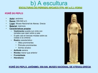 b) A escultura
• Autor: anónimo
• Época: 550-540 a.C.
• Lugar: Museo Nacional de Atenas. Grecia
• Material: mármore
• Características propias:
– Vestimenta suxeita cun cinto con
remates que caen sobre a saia
– O pelo cae en trenzas miúdas sobre as
costas e os ombros
– Rostro característico:
• Ollos prominentes
• Pómulos prominentes
• Sorriso arcaico
– Actitude serena
– Rixidez menor que anterior
– Frontalidade
– Hieratismo
ESCULTURAS DO PERIODO ARCAICO (776- 481 a.C.): KORAIESCULTURAS DO PERIODO ARCAICO (776- 481 a.C.): KORAI
KORÉ DO PEPLOKORÉ DO PEPLO
KORÉ DO PEPLO .ANÓNIMO. 550-540. MUSEO NACIONAL DE ATENAS.GRECIAKORÉ DO PEPLO .ANÓNIMO. 550-540. MUSEO NACIONAL DE ATENAS.GRECIA
 