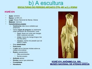 b) A escultura
• Autor: anónimo
• Época: ca.500 a.C.
• Lugar: Museo Nacional de Atenas. Grecia
• Material: mármore
• Características propias:
– Vestimenta máis rica e coidada que
anteriores.
– Varios xogos de pregues na vestimenta
crean sensación de movemento. Leva:
– Peplo: blusa con corte nas mangas
dese o pescozo aos pés
– Chitón: túnica de manga longa e tea
moi fina (liño)
– Himation: manto moi pesado que vai
sobre o chitón.
– Gran plasticidade
– Policromía
– O pelo cae en trenzas miúdas sobre as
costas e os ombros
– Rostro característico:
• Ollos prominentes
• Sorriso arcaico
– Actitude serena
– Rixidez menor que anteriores
– Frontalidade
– Hieratismo
ESCULTURAS DO PERIODO ARCAICO (776- 481 a.C.): KORAIESCULTURAS DO PERIODO ARCAICO (776- 481 a.C.): KORAI
KORÉ 674KORÉ 674
KORÉ 674 .ANÓNIMO.CA. 500.KORÉ 674 .ANÓNIMO.CA. 500.
MUSEO NACIONAL DE ATENAS.GRECIAMUSEO NACIONAL DE ATENAS.GRECIA
 