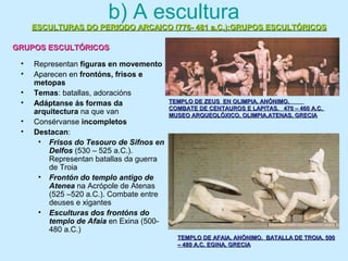 b) A escultura
• Representan figuras en movemento
• Aparecen en frontóns, frisos e
metopas
• Temas: batallas, adoracións
• Adáptanse ás formas da
arquitectura na que van
• Consérvanse incompletos
• Destacan:
• Frisos do Tesouro de Sifnos en
Delfos (530 – 525 a.C.).
Representan batallas da guerra
de Troia
• Frontón do templo antigo de
Atenea na Acrópole de Atenas
(525 –520 a.C.). Combate entre
deuses e xigantes
• Esculturas dos frontóns do
templo de Afaia en Exina (500-
480 a.C.)
ESCULTURAS DO PERIODO ARCAICO (776- 481 a.C.):GRUPOS ESCULTÓRICOSESCULTURAS DO PERIODO ARCAICO (776- 481 a.C.):GRUPOS ESCULTÓRICOS
GRUPOS ESCULTÓRICOSGRUPOS ESCULTÓRICOS
TEMPLO DE ZEUS EN OLIMPIA. ANÓNIMO.TEMPLO DE ZEUS EN OLIMPIA. ANÓNIMO.
COMBATE DE CENTAUROS E LAPITAS. 470 – 460 A.C.COMBATE DE CENTAUROS E LAPITAS. 470 – 460 A.C.
MUSEO ARQUEOLÓXICO, OLIMPIA.ATENAS. GRECIAMUSEO ARQUEOLÓXICO, OLIMPIA.ATENAS. GRECIA
TEMPLO DE AFAIA. ANÓNIMO. BATALLA DE TROIA. 500TEMPLO DE AFAIA. ANÓNIMO. BATALLA DE TROIA. 500
– 480 A.C. EGINA. GRECIA– 480 A.C. EGINA. GRECIA
 