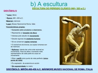 DISCÓBOLO. MIRÓN.460-450 A.C. MÁRMORE.MUSEO NACIONAL DE ROMA. ITALIADISCÓBOLO. MIRÓN.460-450 A.C. MÁRMORE.MUSEO NACIONAL DE ROMA. ITALIA
b) A escultura
ESCULTURA DO PERIODO CLÁSICO (481- 323 a.C.)ESCULTURA DO PERIODO CLÁSICO (481- 323 a.C.)
DISCÓBOLODISCÓBOLO
• Autor: Mirón
• Época: 460 –450 a.C.
•Material: mármore
•Lugar: Museo Nacional de Roma. Italia
•Características propias:
• Conexión entre arcaísmo e clasicismo.
• Representa un lanzador de disco
• Interese polo estudio do movemento
• Estudio riguroso da anatomía humana
• Só se conservan copias romanas
• O orixinal era de bronce; as copias romanas son
de mármore
• Rythmos: intenta dar unha orde racional ao
movemento. Para iso elixe o momento máis
representativo de cada parte do corpo en
movemento
• Elixe o perfil como punto de vista perfecto (único
punto de vista)
• É a expresión da anatomía en acción
• Sin expresividade no rostro
 