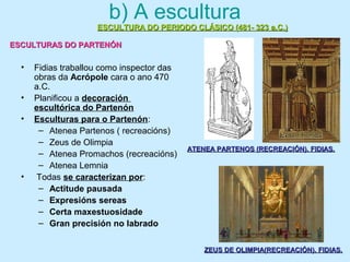 b) A escultura
• Fidias traballou como inspector das
obras da Acrópole cara o ano 470
a.C.
• Planificou a decoración
escultórica do Partenón
• Esculturas para o Partenón:
– Atenea Partenos ( recreacións)
– Zeus de Olimpia
– Atenea Promachos (recreacións)
– Atenea Lemnia
• Todas se caracterizan por:
– Actitude pausada
– Expresións sereas
– Certa maxestuosidade
– Gran precisión no labrado
ATENEA PARTENOS (RECREACIÓN). FIDIAS.ATENEA PARTENOS (RECREACIÓN). FIDIAS.
ZEUS DE OLIMPIA(RECREACIÓN). FIDIAS.ZEUS DE OLIMPIA(RECREACIÓN). FIDIAS.
ESCULTURA DO PERIODO CLÁSICO (481- 323 a.C.)ESCULTURA DO PERIODO CLÁSICO (481- 323 a.C.)
ESCULTURAS DO PARTENÓNESCULTURAS DO PARTENÓN
 