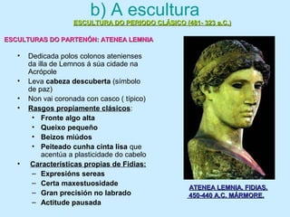 b) A escultura
• Dedicada polos colonos atenienses
da illa de Lemnos á súa cidade na
Acrópole
• Leva cabeza descuberta (símbolo
de paz)
• Non vai coronada con casco ( típico)
• Rasgos propiamente clásicos:
• Fronte algo alta
• Queixo pequeño
• Beizos miúdos
• Peiteado cunha cinta lisa que
acentúa a plasticidade do cabelo
• Características propias de Fidias:
– Expresións sereas
– Certa maxestuosidade
– Gran precisión no labrado
– Actitude pausada
ESCULTURA DO PERIODO CLÁSICO (481- 323 a.C.)ESCULTURA DO PERIODO CLÁSICO (481- 323 a.C.)
ESCULTURAS DO PARTENÓN: ATENEA LEMNIAESCULTURAS DO PARTENÓN: ATENEA LEMNIA
ATENEA LEMNIA. FIDIAS.ATENEA LEMNIA. FIDIAS.
450-440 A.C. MÁRMORE.450-440 A.C. MÁRMORE.
 