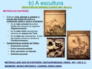 b) A escultura
• Extenso ciclo adicado a celebrar o
triunfo das forzas da orde e a
civilización sobre o caos e a barbarie:
• As do lado oriental describen
batalla dos deuses cos xigantes
(Xigantomaquia)
• As do lado norte representan
escenas do saqueo de Troia
• As do lado sur representan a loita
dos lapitas contra os centauros
(Centauromaquia)
• Características propias de Fidias:
– Expresións sereas
– Certa maxestuosidade
– Gran precisión no labrado
– Actitude pausada
ESCULTURA DO PERIODO CLÁSICO (481- 323 a.C.)ESCULTURA DO PERIODO CLÁSICO (481- 323 a.C.)
METOPAS DO PARTENÓNMETOPAS DO PARTENÓN
METOPAS LADO SUR DO PARTENÓN: CENTAUROMAQUIA. FIDIAS. 447 – 433 A. C.METOPAS LADO SUR DO PARTENÓN: CENTAUROMAQUIA. FIDIAS. 447 – 433 A. C.
MÁRMORE. MUSEO BRITÁNICO, LONDRES. REINO UNIDOMÁRMORE. MUSEO BRITÁNICO, LONDRES. REINO UNIDO
 