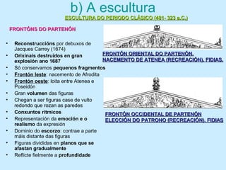 b) A escultura
• Reconstruccións por debuxos de
Jacques Carrey (1674)
• Orixinais destruídos en gran
explosión ano 1687
• Só conservamos pequenos fragmentos
• Frontón leste: nacemento de Afrodita
• Frontón oeste: loita entre Atenea e
Poseidón
• Gran volumen das figuras
• Chegan a ser figuras case de vulto
redondo que rozan as paredes
• Conxuntos rítmicos
• Representación da emoción e o
realismo da expresión
• Dominio do escorzo: contrae a parte
máis distante das figuras
• Figuras divididas en planos que se
afastan gradualmente
• Reflicte fielmente a profundidade
ESCULTURA DO PERIODO CLÁSICO (481- 323 a.C.)ESCULTURA DO PERIODO CLÁSICO (481- 323 a.C.)
FRONTÓNS DO PARTENÓNFRONTÓNS DO PARTENÓN
FRONTÓN ORIENTAL DO PARTENÓN.FRONTÓN ORIENTAL DO PARTENÓN.
NACEMENTO DE ATENEA (RECREACIÓN). FIDIAS.NACEMENTO DE ATENEA (RECREACIÓN). FIDIAS.
FRONTÓN OCCIDENTAL DE PARTENÓNFRONTÓN OCCIDENTAL DE PARTENÓN
ELECCIÓN DO PATRONO (RECREACIÓN). FIDIASELECCIÓN DO PATRONO (RECREACIÓN). FIDIAS
 