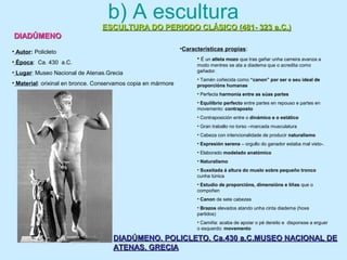 b) A escultura
ESCULTURA DO PERIODO CLÁSICO (481- 323 a.C.)ESCULTURA DO PERIODO CLÁSICO (481- 323 a.C.)
DIADÚMENODIADÚMENO
DIADÚMENO. POLICLETO. Ca.430 a.C.MUSEO NACIONAL DEDIADÚMENO. POLICLETO. Ca.430 a.C.MUSEO NACIONAL DE
ATENAS. GRECIAATENAS. GRECIA
• Autor: Policleto
• Época: Ca. 430 a.C.
• Lugar: Museo Nacional de Atenas.Grecia
• Material: orixinal en bronce. Conservamos copia en mármore
•Características propias:
• É un atleta mozo que tras gañar unha carreira avanza a
modo mentres se ata a diadema que o acredita como
gañador.
• Tamén coñecida como “canon” por ser o seu ideal de
proporcións humanas
• Perfecta harmonía entre as súas partes
• Equilibrio perfecto entre partes en repouso e partes en
movemento: contraposto
• Contraposición entre o dinámico e o estático
• Gran traballo no torso –marcada musculatura
• Cabeza con intencionalidade de producir naturalismo
• Expresión serena – orgullo do ganador estaba mal visto-.
• Elaborado modelado anatómico
• Naturalismo
• Suxeitada á altura do muslo sobre pequeño tronco
cunha túnica
• Estudio de proporcións, dimensións e liñas que o
compoñen
• Canon de sete cabezas
• Brazos elevados atando unha cinta diadema (hoxe
partidos)
• Camiña: acaba de apoiar o pé dereito e disponsse a erguer
o esquerdo: movemento
 