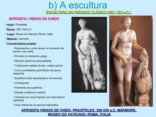 b) A escultura
ESCULTURA DO PERIODO CLÁSICO (481- 323 a.C.)ESCULTURA DO PERIODO CLÁSICO (481- 323 a.C.)
AFRODITA / VENUS DE CNIDOAFRODITA / VENUS DE CNIDO
AFRODITA /VENUS DE CNIDO. PRAXÍTELES. 350-330 a.C. MÁRMORE.AFRODITA /VENUS DE CNIDO. PRAXÍTELES. 350-330 a.C. MÁRMORE.
MUSEO DO VATICANO. ROMA. ITALIAMUSEO DO VATICANO. ROMA. ITALIA
• Autor: Praxíteles
• Época: 350- 330 a.C.
• Lugar: Museo do Vaticano.Roma. Italia.
• Material: mármore
• Características propias :
• Representa a unha deusa no momento de
tomar o seu baño
• Primeiro nú femenino grego
• Elevado grado de sensualidade
• Tratamento realista da tea –caída natural
• Curva praxiteliana pola flexión de perna
esquerda
• Equilibrio entre serenidade e movemento
• Contraposto
• Pulimento da superficie
• Estudio anatómco cuidado
• Volumen do corpo logrado con redondeces
perfectas
• Gran influencia no periodo helenístico
 