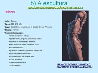 b) A escultura
ESCULTURA DO PERIODO CLÁSICO ( 481- 323 a.C.)ESCULTURA DO PERIODO CLÁSICO ( 481- 323 a.C.)
MÉNADEMÉNADE
MÉNADE. SCOPAS. 350-340 a.C.MÉNADE. SCOPAS. 350-340 a.C.
MÁRMORE. DRESDE. ALEMANIAMÁRMORE. DRESDE. ALEMANIA
• Autor: Scopas
• Época:.350 –340 a.C.
• Lugar: Colección de Antigüidades do Estado. Dresde. Alemania
• Material: mármore
• Características propias:
• exalta a expresión tráxica
• paixón vilenta, angustia, sentimento patético
• trasmite as interioridades da alma
• ollos afundidos nunha penetrante ollada
• boca entreaberta
• guedellas avultadas – producen claroscuros
• posuída por furor dionisíaco
• concebida para ser vista de lado
• corpo en torsión
• movemento helicoidal
• gran patetismo
 