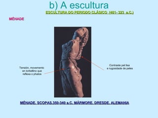 b) A escultura
ESCULTURA DO PERIODO CLÁSICO (481- 323 a.C.)ESCULTURA DO PERIODO CLÁSICO (481- 323 a.C.)
MÉNADEMÉNADE
MÉNADE. SCOPAS.350-340 a.C. MÁRMORE. DRESDE. ALEMANIAMÉNADE. SCOPAS.350-340 a.C. MÁRMORE. DRESDE. ALEMANIA
Tensión, movemento
en torbellino que
reflexa o phatos
Contraste pel lisa
e rugosidade de peles
 